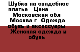 Шубка на свадебное платье › Цена ­ 2 000 - Московская обл., Москва г. Одежда, обувь и аксессуары » Женская одежда и обувь   